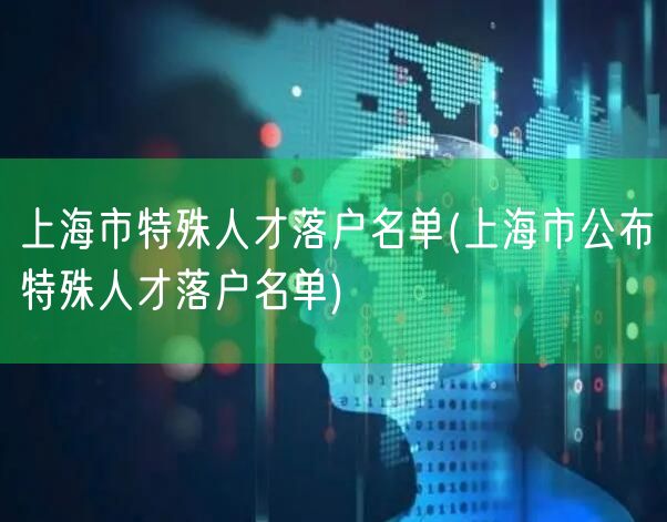 上海市特殊人才落户名单(上海市公布特殊人才落户名单)