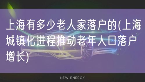 上海有多少老人家落户的(上海城镇化进程推动老年人口落户增长)