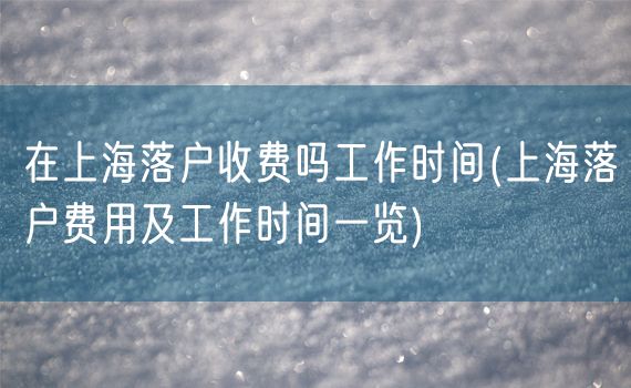 在上海落户收费吗工作时间(上海落户费用及工作时间一览)