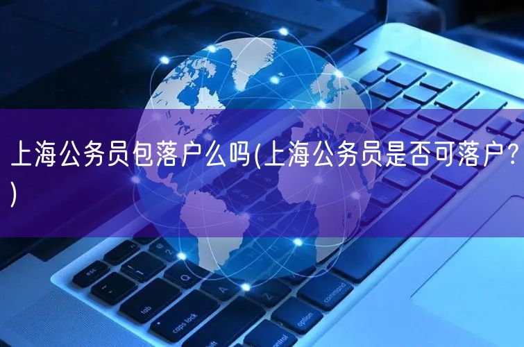 上海公务员包落户么吗(上海公务员是否可落户？)