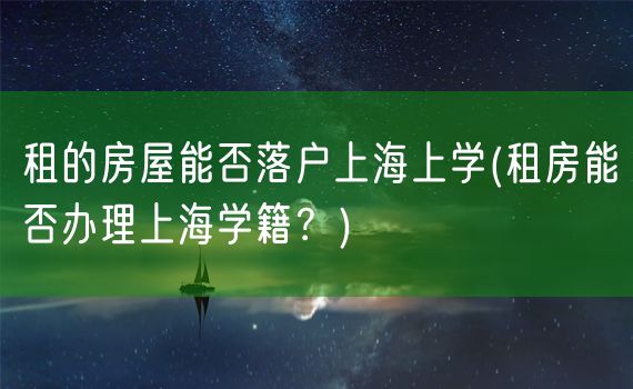 租的房屋能否落户上海上学(租房能否办理上海学籍？)