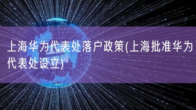 上海华为代表处落户政策(上海批准华为代表处设立)