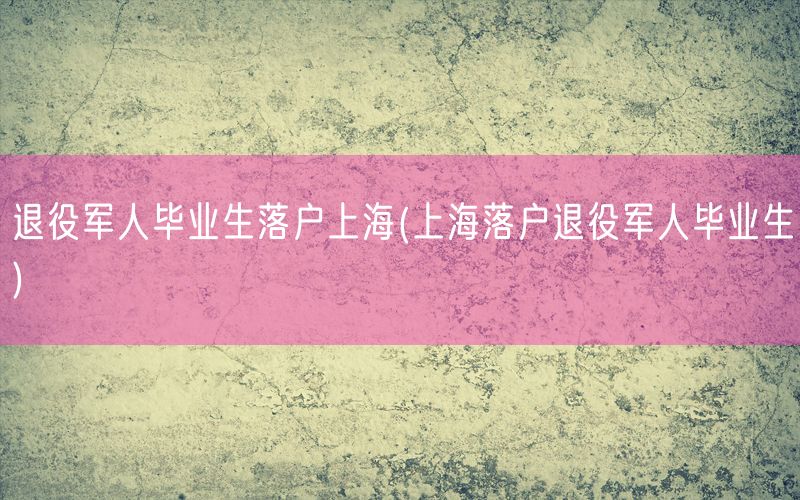 退役军人毕业生落户上海(上海落户退役军人毕业生)