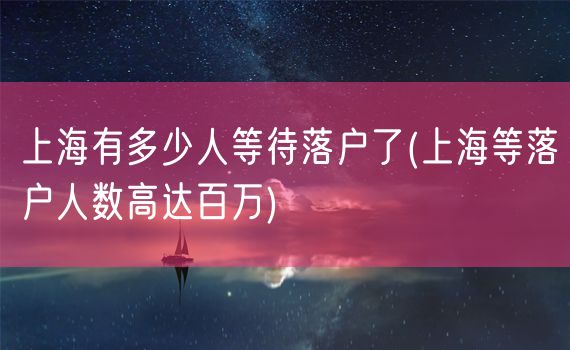 上海有多少人等待落户了(上海等落户人数高达百万)