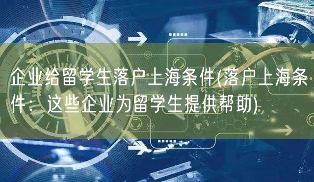 企业给留学生落户上海条件(落户上海条件：这些企业为留学生提供帮助)