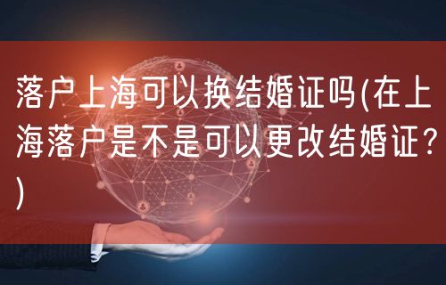 落户上海可以换结婚证吗(在上海落户是不是可以更改结婚证？)