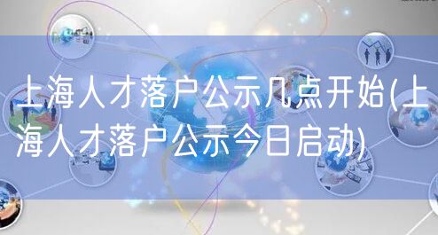 上海人才落户公示几点开始(上海人才落户公示今日启动)