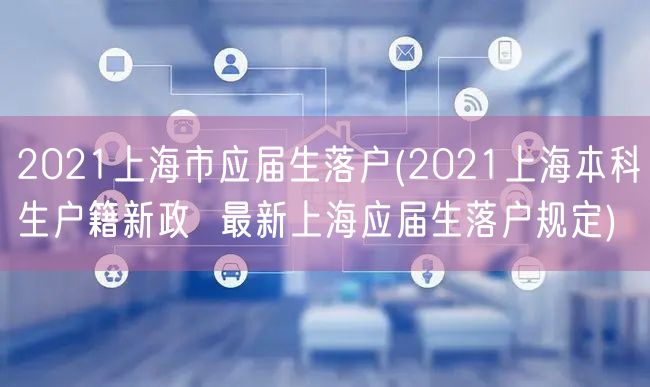 2021上海市应届生落户(2021上海本科生户籍新政  最新上海应届生落户规定)