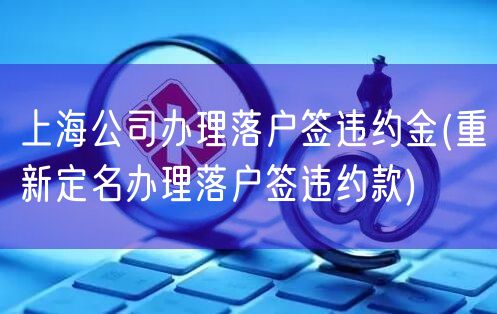 上海公司办理落户签违约金(重新定名办理落户签违约款)