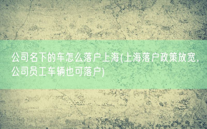 公司名下的车怎么落户上海(上海落户政策放宽，公司员工车辆也可落户)