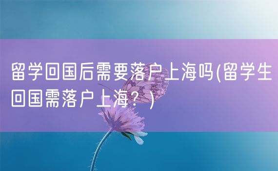 留学回国后需要落户上海吗(留学生回国需落户上海？)