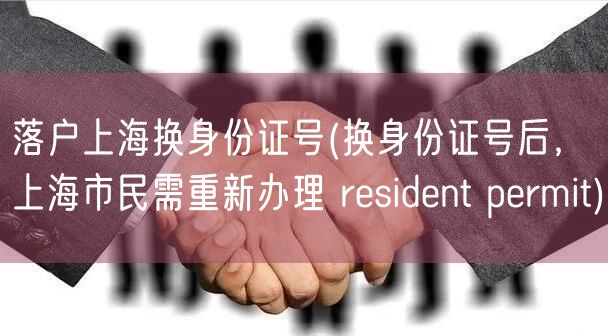 落户上海换身份证号(换身份证号后，上海市民需重新办理 resident permit)