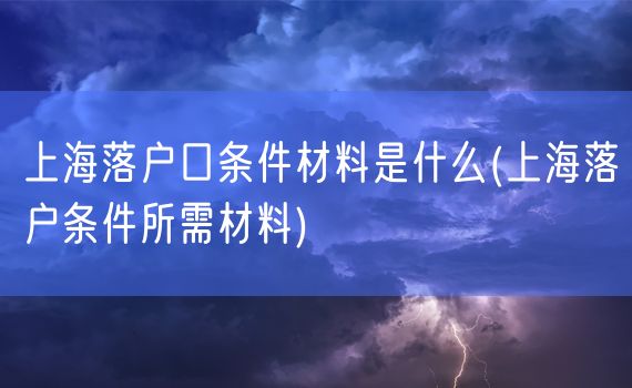 上海落户口条件材料是什么(上海落户条件所需材料)