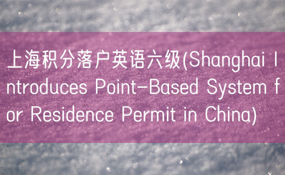 上海积分落户英语六级(Shanghai Introduces Point-Based System for Residence Permit in China)