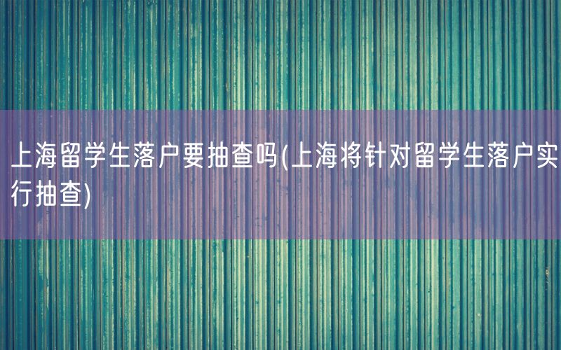 上海留学生落户要抽查吗(上海将针对留学生落户实行抽查)