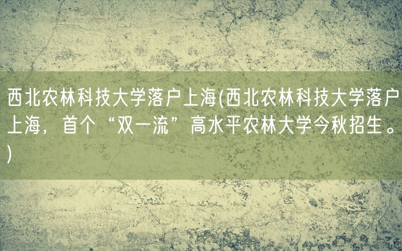 西北农林科技大学落户上海(西北农林科技大学落户上海，首个“双一流”高水平农林大学今秋招生。)