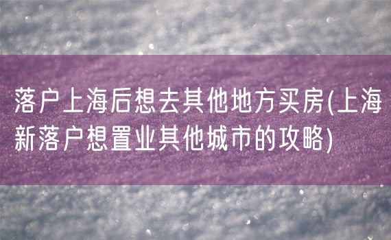 落户上海后想去其他地方买房(上海新落户想置业其他城市的攻略)