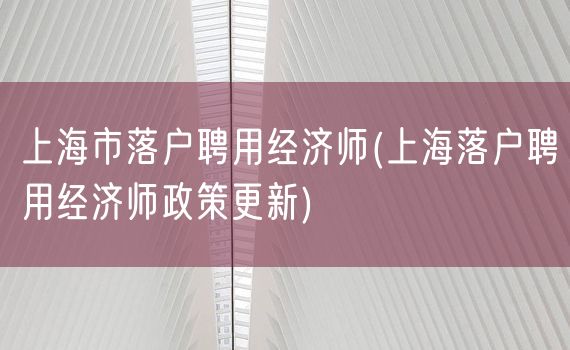 上海市落户聘用经济师(上海落户聘用经济师政策更新)