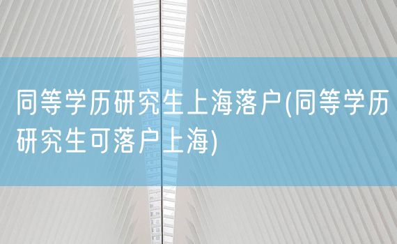 同等学历研究生上海落户(同等学历研究生可落户上海)