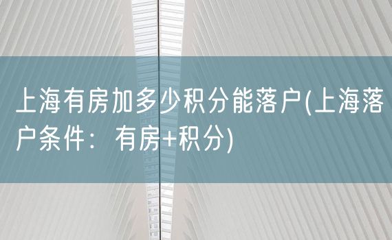 上海有房加多少积分能落户(上海落户条件：有房+积分)