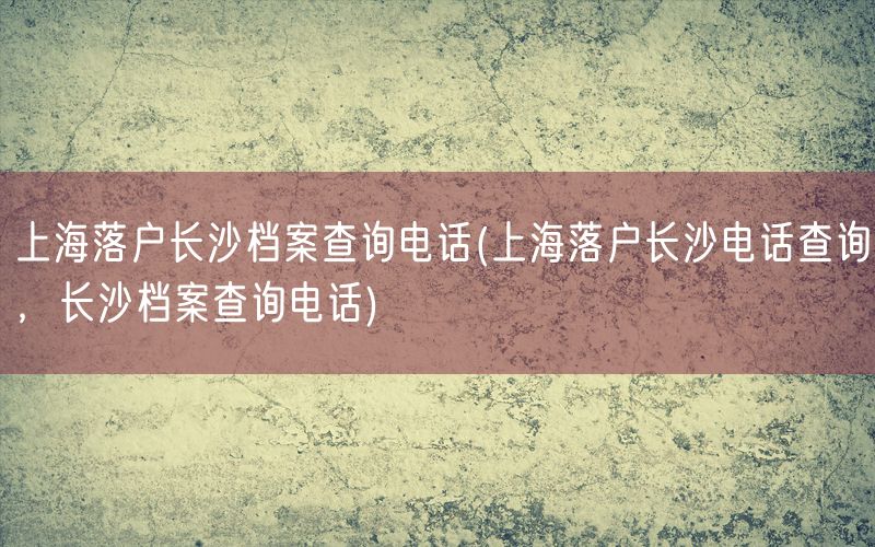 上海落户长沙档案查询电话(上海落户长沙电话查询，长沙档案查询电话)