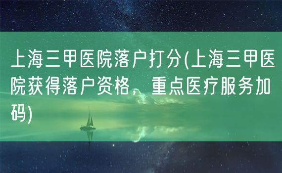 上海三甲医院落户打分(上海三甲医院获得落户资格，重点医疗服务加码)