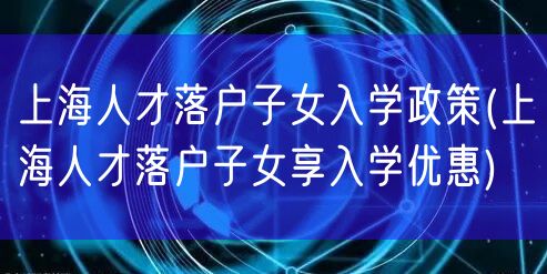 上海人才落户子女入学政策(上海人才落户子女享入学优惠)