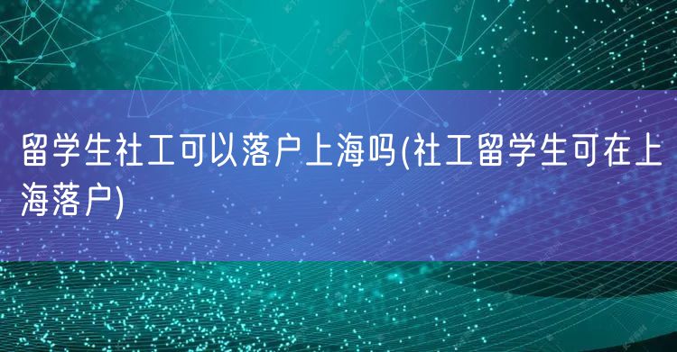 留学生社工可以落户上海吗(社工留学生可在上海落户)