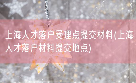 上海人才落户受理点提交材料(上海人才落户材料提交地点)