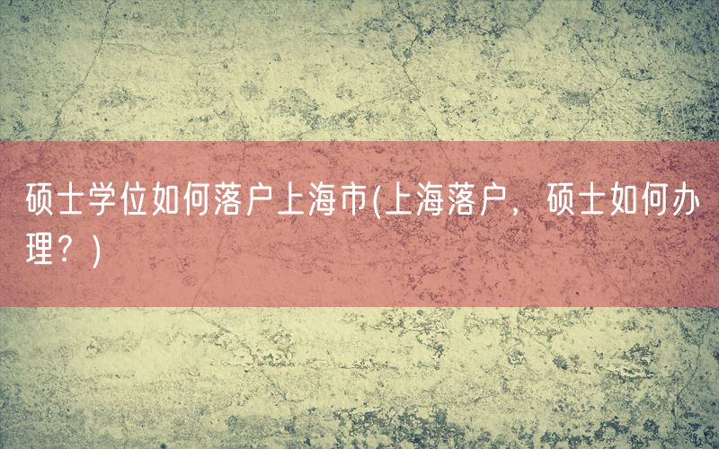 硕士学位如何落户上海市(上海落户，硕士如何办理？)