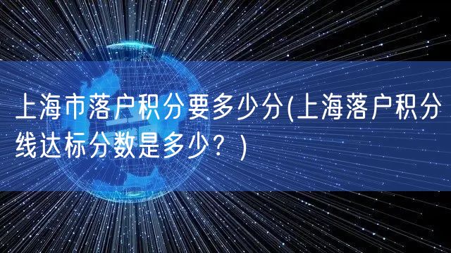 上海市落户积分要多少分(上海落户积分线达标分数是多少？)