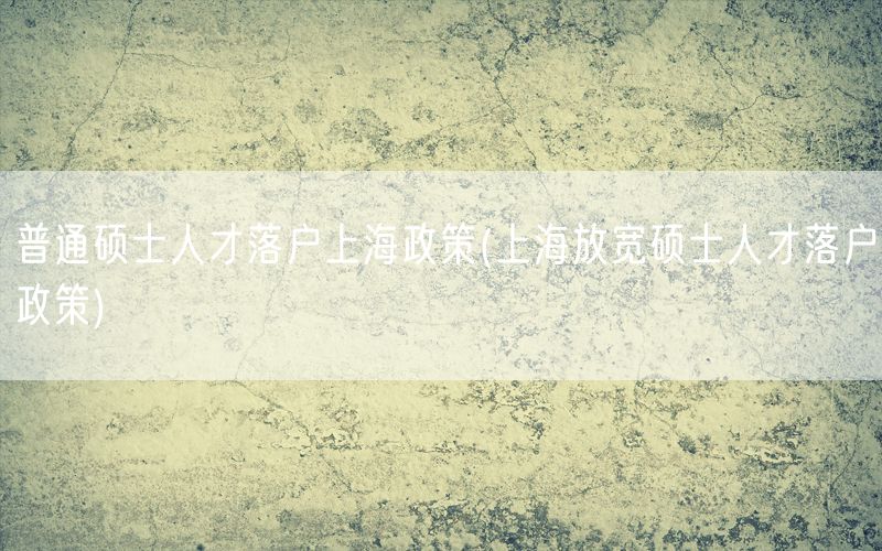 普通硕士人才落户上海政策(上海放宽硕士人才落户政策)