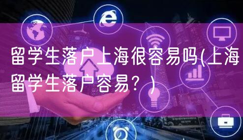 留学生落户上海很容易吗(上海留学生落户容易？)