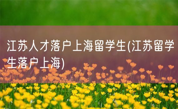 江苏人才落户上海留学生(江苏留学生落户上海)