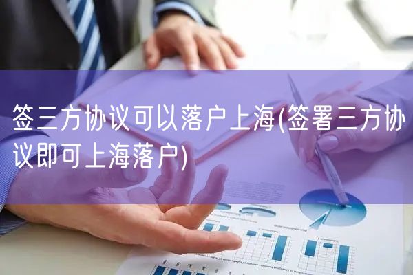 签三方协议可以落户上海(签署三方协议即可上海落户)