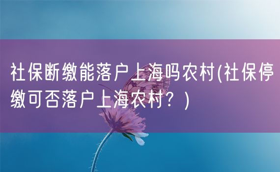 社保断缴能落户上海吗农村(社保停缴可否落户上海农村？)