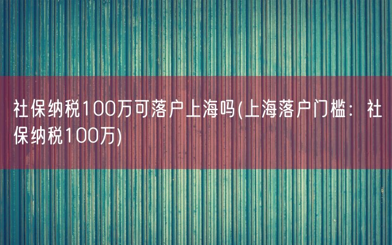 社保纳税100万可落户上海吗(上海落户门槛：社保纳税100万)