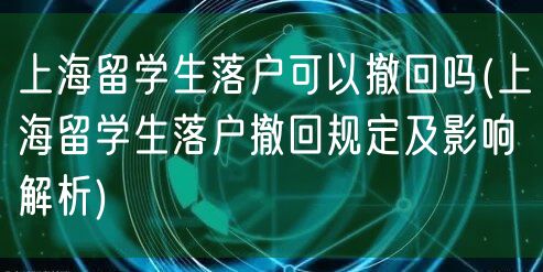 上海留学生落户可以撤回吗(上海留学生落户撤回规定及影响解析)