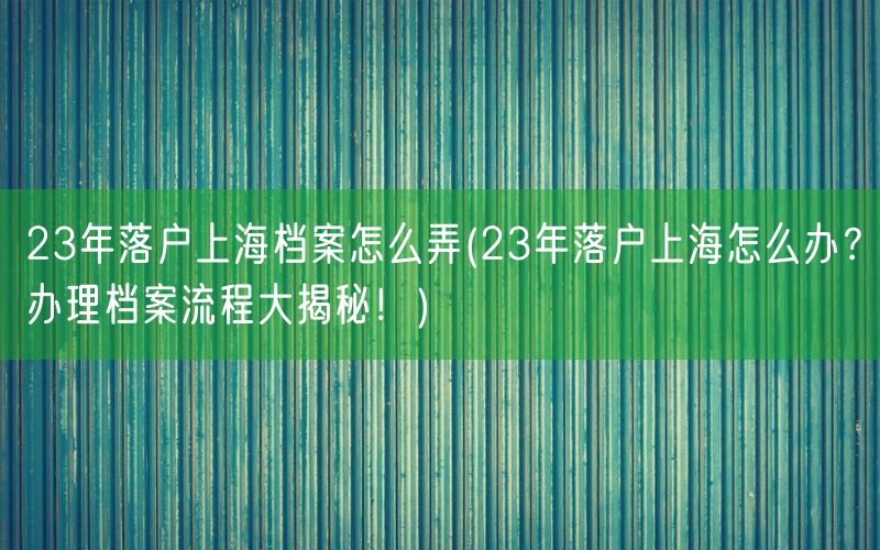 23年落户上海档案怎么弄(23年落户上海怎么办？办理档案流程大揭秘！)