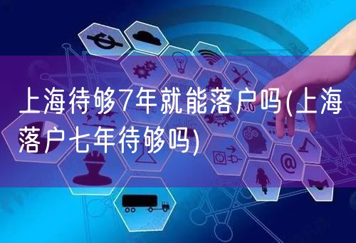 上海待够7年就能落户吗(上海落户七年待够吗)