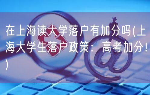 在上海读大学落户有加分吗(上海大学生落户政策：高考加分！)