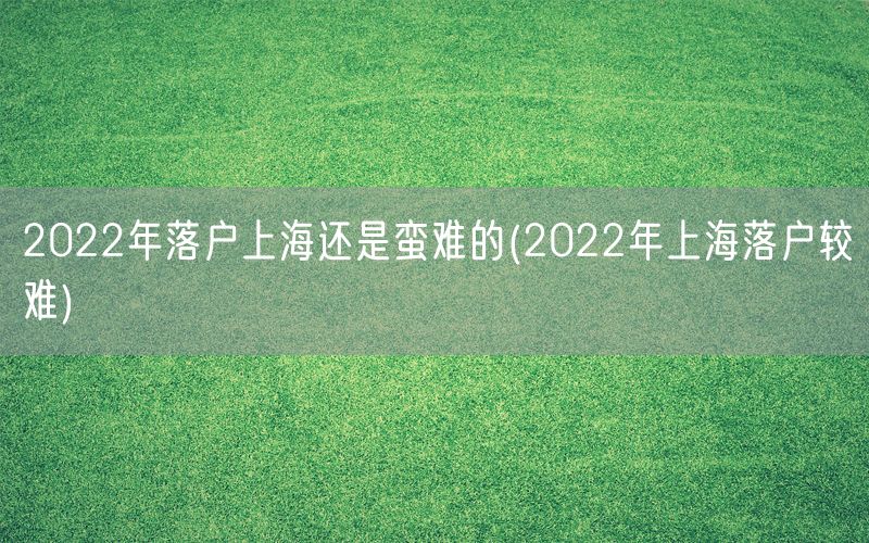 2022年落户上海还是蛮难的(2022年上海落户较难)