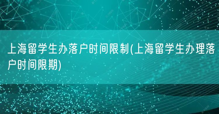 上海留学生办落户时间限制(上海留学生办理落户时间限期)