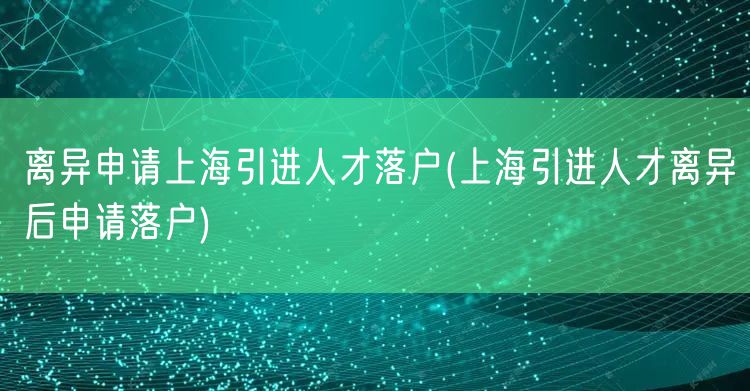 离异申请上海引进人才落户(上海引进人才离异后申请落户)