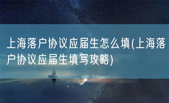 上海落户协议应届生怎么填(上海落户协议应届生填写攻略)