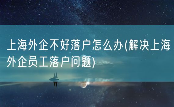 上海外企不好落户怎么办(解决上海外企员工落户问题)