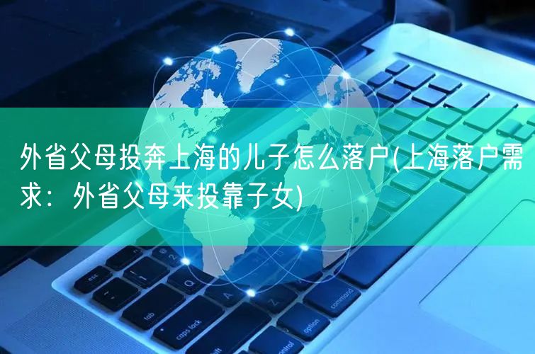 外省父母投奔上海的儿子怎么落户(上海落户需求：外省父母来投靠子女)