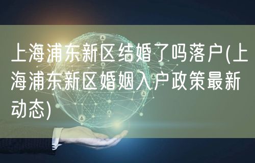 上海浦东新区结婚了吗落户(上海浦东新区婚姻入户政策最新动态)