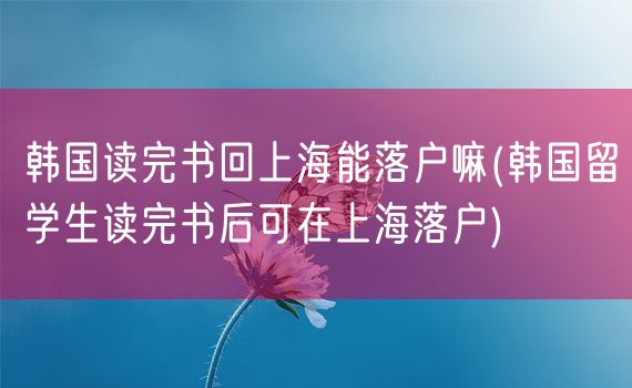 韩国读完书回上海能落户嘛(韩国留学生读完书后可在上海落户)