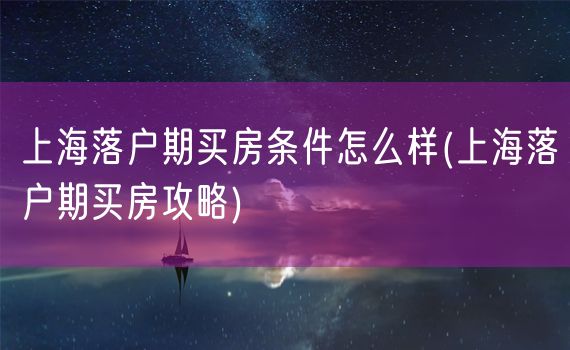 上海落户期买房条件怎么样(上海落户期买房攻略)